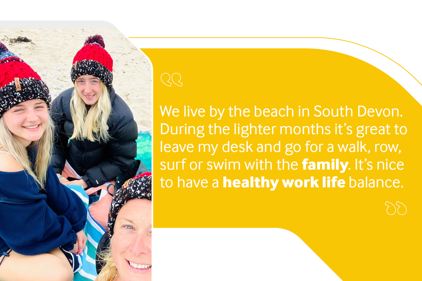 Employee photo of mother and two children on beach reading "We live by the beach in South Devon. During the lighter months it's great to leave my desk and go for a walk, row, surf or swim with the family. It's nice to have a healthy work life balance".