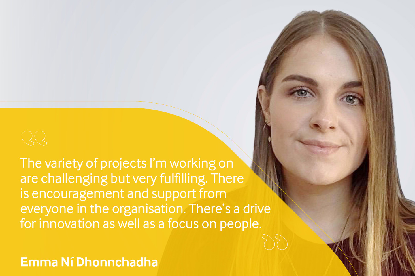 Employee testimonial, Emma Ni Dhonnchadha reading "The variety of projects I'm working on are challenging but very fulfilling. There is encouragement and support from everyone in the organisation. There's a drive for innovation as well as a focus on people".