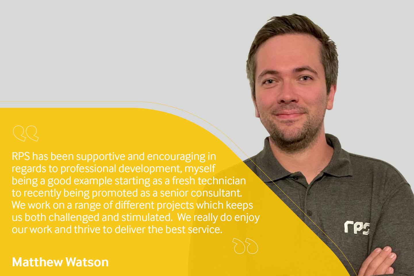 Employee testimonial, Matthew Watson reading "RPS has been supportive and encouraging in regards to professional development, myself being a good example starting as a fresh technician to recently being promoted as a senior consultant. We work on a range of different projects which keeps us both challenged and stimulated. We really do enjoy our work and thrive to deliver the best service".
