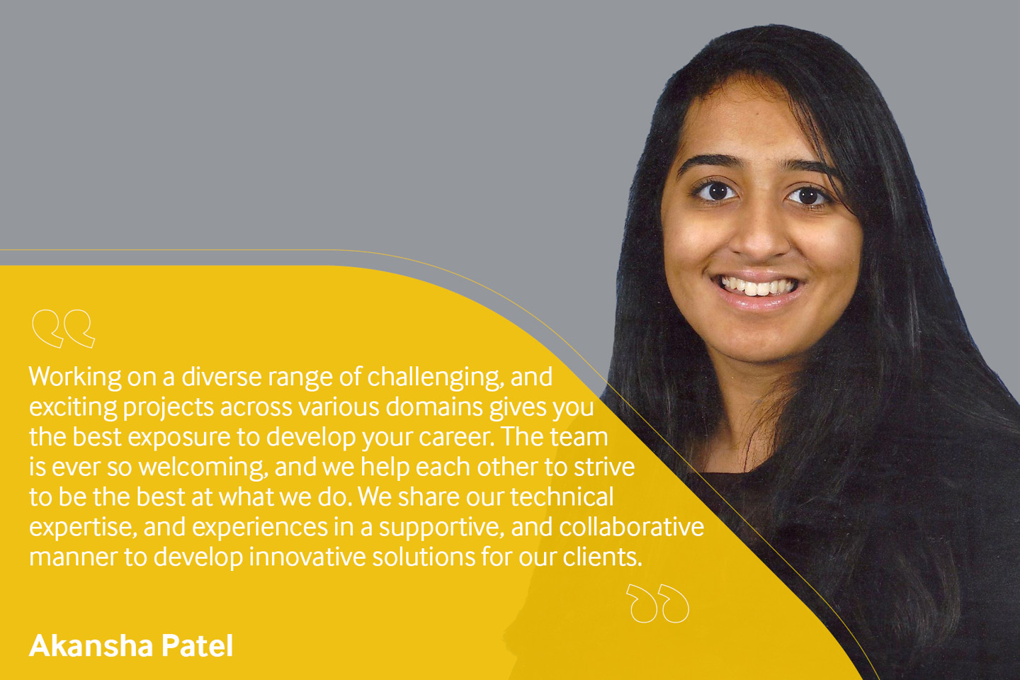 Employee testimonial, Akansha Patel reading "working on a diverse range of challenging, and exciting projects across various domains gives you the best exposure to develop your career. The team is ever so welcoming, and we help each other to strive to be the best at what we do. We share our technical expertise, and experiences in a supportive, and collaborative manner to develop innovative solutions for our clients".