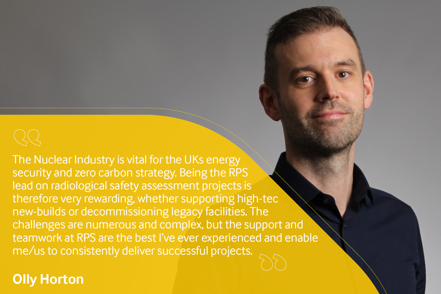 Employee testimonial, Olly Horton reading "The Nuclear Industry is vital for the UK's energy security and zero carbon strategy. Being the RPS lead on radiological safety assessment projects is therefore very rewarding, whether supporting high-tech new builds or decommissioning legacy facilities. The challenges are numerous and complex, but the support and teamwork at RPS are the best I've ever experienced and enable me/us to consistently deliver successful projects".