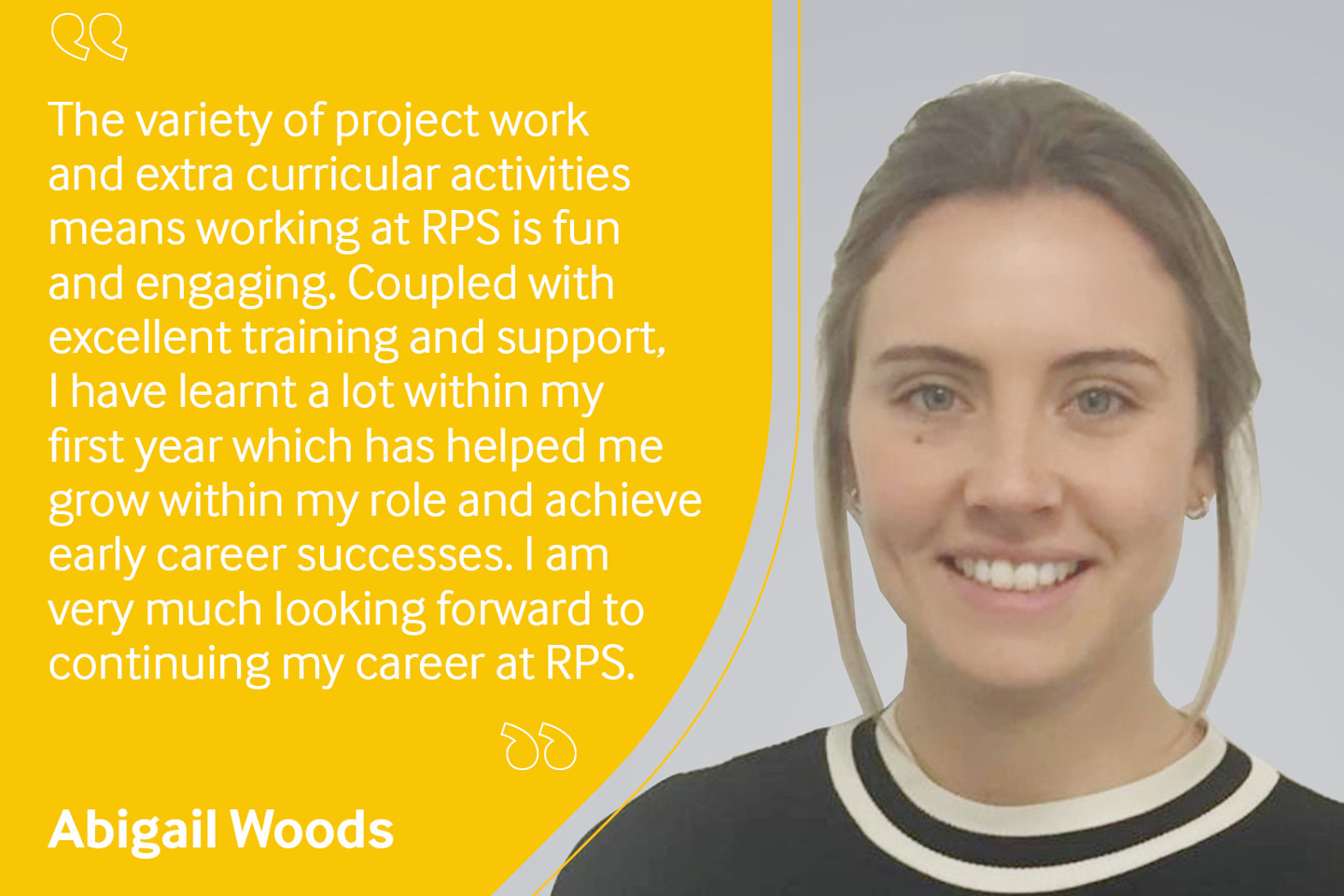 Employee testimonial, Abigail Woods reading "The variety of project work and extra curricular activities means working at RPS is fun and engaging. Coupled with excellent training and support, I have learnt a lot within my first year which has helped me grow within my role and achieve early career successes. I am very much looking forward to continuing my career at RPS".